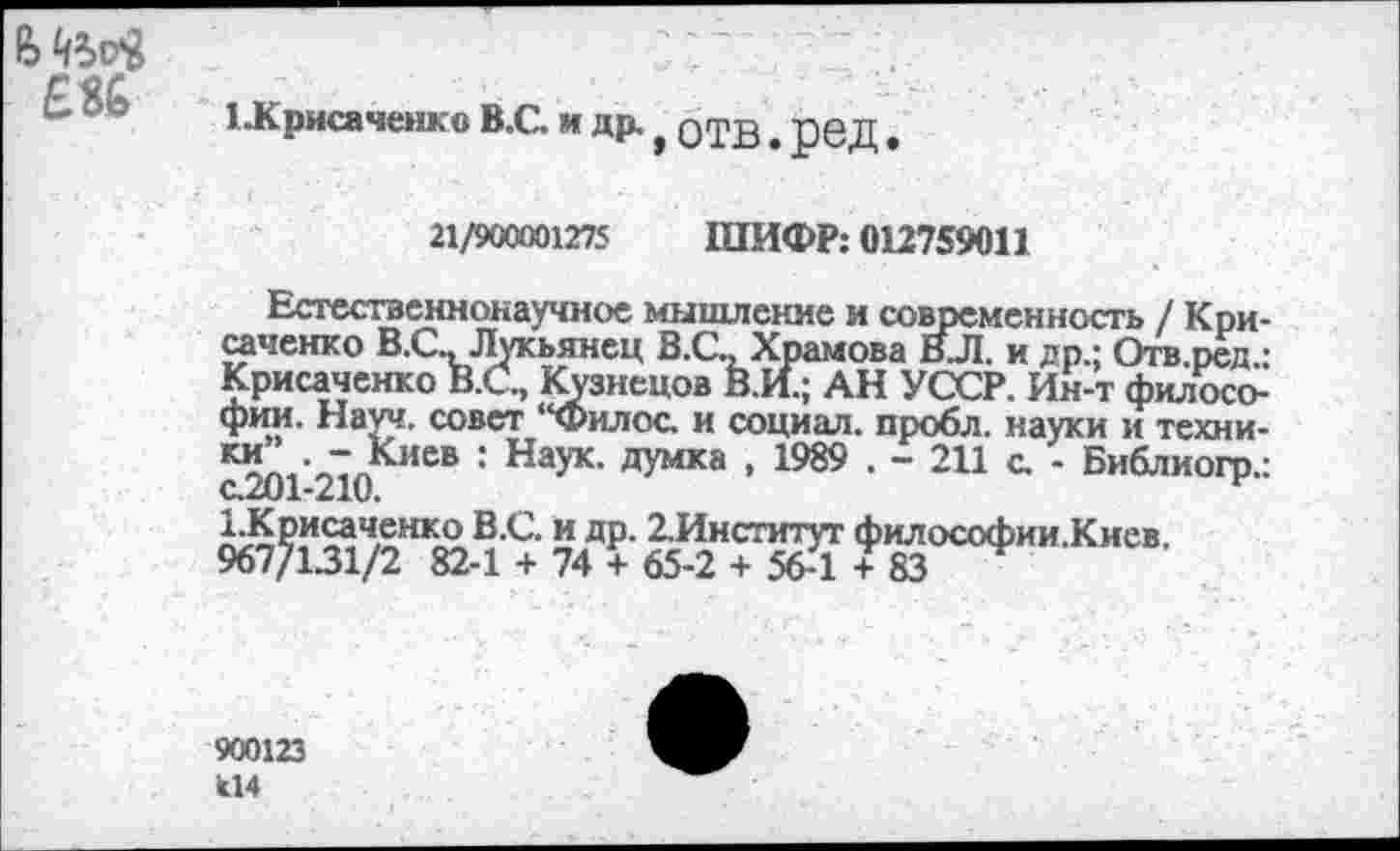 ﻿£86
1 Жрисаченко В.С. и
д₽-,6тв.ред.
21/900001275 ШИФР: 012759011
Естественнонаучное мышление и современность / Кри-саченко В.С., Лукьянец В.С., Храмова ВЛ. и др.; Огв.ред.: Крисаченко В.С., Кузнецов В.И.; АН УССР. Ин-т философии. Науч, совет “Филос. и социал, пробл. науки и техни-иев • Наук, думка , 1989 . - 211 с. - Библиогр.: с.201-210.	н
1.Крисаченко В.С. и др. 2,Институт философии.Киев. 967/131/2 82-1 + 74 + 65-2 + 56-1 + 83
900123 к14